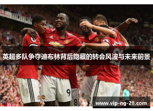 英超多队争夺迪布林背后隐藏的转会风波与未来前景