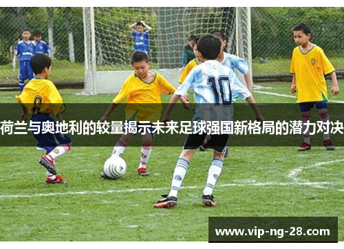 荷兰与奥地利的较量揭示未来足球强国新格局的潜力对决