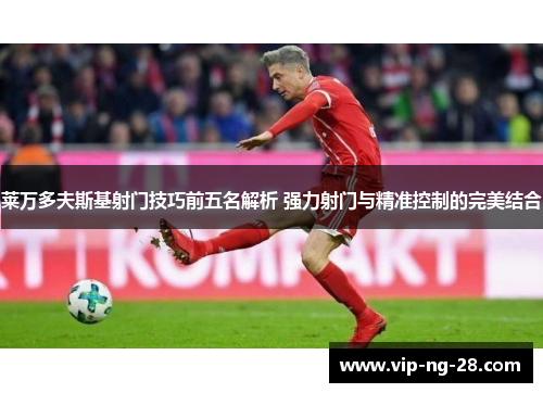 莱万多夫斯基射门技巧前五名解析 强力射门与精准控制的完美结合