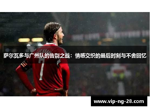 萨尔瓦多与广州队的告别之战：情感交织的最后时刻与不舍回忆