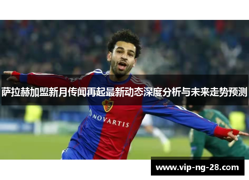 萨拉赫加盟新月传闻再起最新动态深度分析与未来走势预测