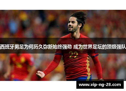 西班牙男足为何历久弥新始终强劲 成为世界足坛的顶级强队