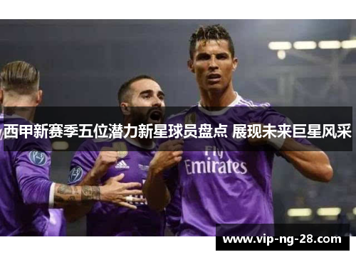 西甲新赛季五位潜力新星球员盘点 展现未来巨星风采 西甲新赛季五位潜力新星球员盘点 展现未来巨星风采