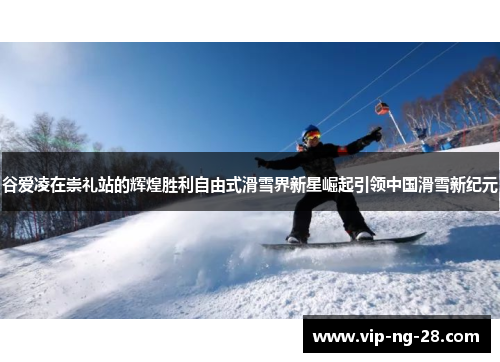 谷爱凌在崇礼站的辉煌胜利自由式滑雪界新星崛起引领中国滑雪新纪元