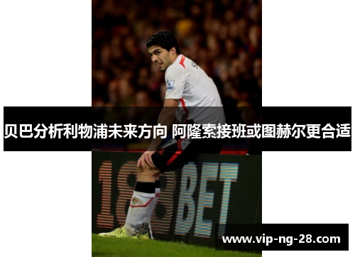 贝巴分析利物浦未来方向 阿隆索接班或图赫尔更合适