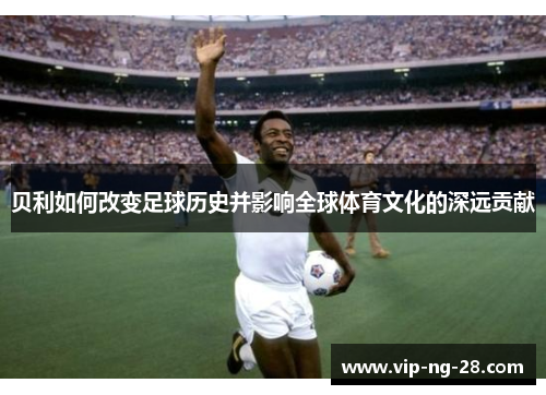 贝利如何改变足球历史并影响全球体育文化的深远贡献