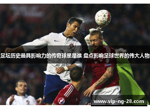 足坛历史最具影响力的传奇球星是谁 盘点影响足球世界的伟大人物