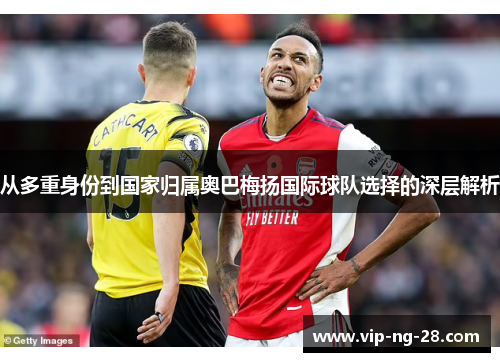 从多重身份到国家归属奥巴梅扬国际球队选择的深层解析