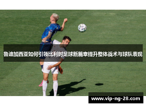 鲁迪加西亚如何引领比利时足球新篇章提升整体战术与球队表现 鲁迪加西亚如何引领比利时足球新篇章提升整体战术与球队表现