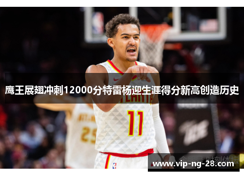鹰王展翅冲刺12000分特雷杨迎生涯得分新高创造历史