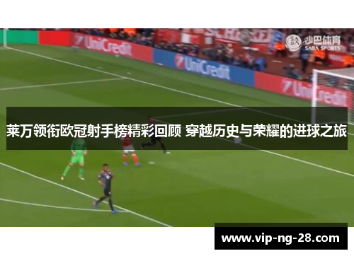 莱万领衔欧冠射手榜精彩回顾 穿越历史与荣耀的进球之旅