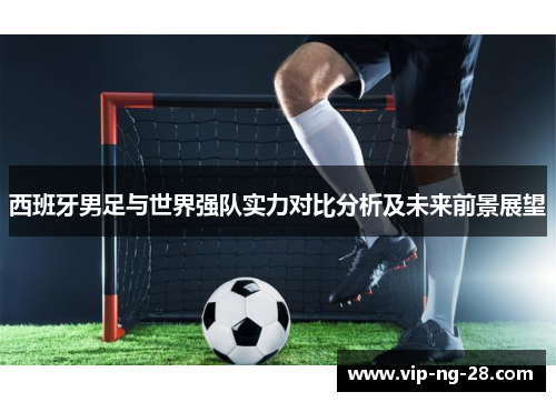西班牙男足与世界强队实力对比分析及未来前景展望 西班牙男足与世界强队实力对比分析及未来前景展望