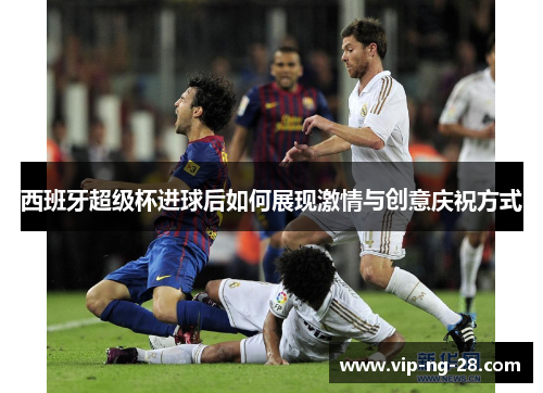 西班牙超级杯进球后如何展现激情与创意庆祝方式 西班牙超级杯进球后如何展现激情与创意庆祝方式