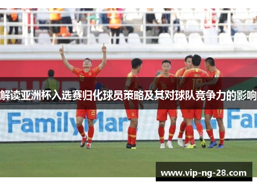 解读亚洲杯入选赛归化球员策略及其对球队竞争力的影响 解读亚洲杯入选赛归化球员策略及其对球队竞争力的影响