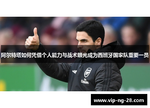 阿尔特塔如何凭借个人能力与战术眼光成为西班牙国家队重要一员 阿尔特塔如何凭借个人能力与战术眼光成为西班牙国家队重要一员