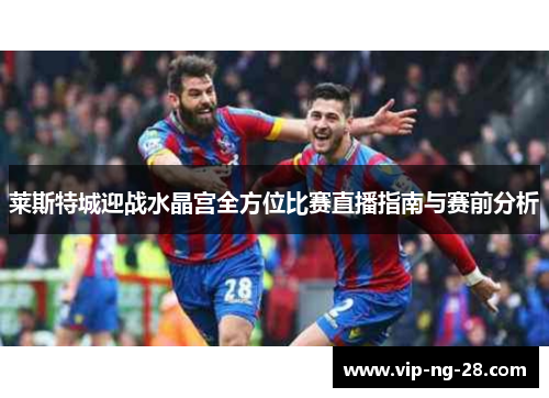 莱斯特城迎战水晶宫全方位比赛直播指南与赛前分析