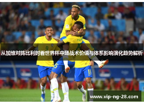 从加维对阵比利时看世界杯中场战术价值与体系影响演化趋势解析 从加维对阵比利时看世界杯中场战术价值与体系影响演化趋势解析