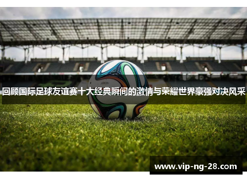 回顾国际足球友谊赛十大经典瞬间的激情与荣耀世界豪强对决风采