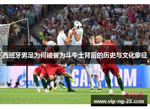 西班牙男足为何被誉为斗牛士背后的历史与文化象征 西班牙男足为何被誉为斗牛士背后的历史与文化象征