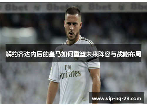 解约齐达内后的皇马如何重塑未来阵容与战略布局 解约齐达内后的皇马如何重塑未来阵容与战略布局