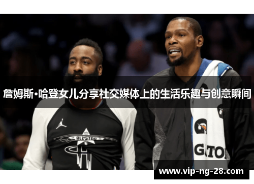 詹姆斯·哈登女儿分享社交媒体上的生活乐趣与创意瞬间 詹姆斯·哈登女儿分享社交媒体上的生活乐趣与创意瞬间