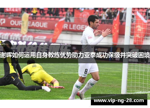 谢晖如何运用自身教练优势助力亚泰成功保级并突破困境 谢晖如何运用自身教练优势助力亚泰成功保级并突破困境