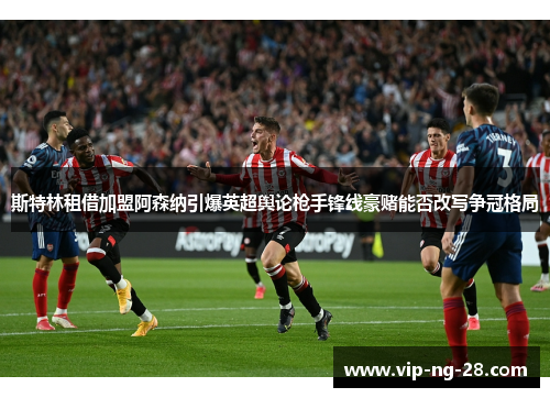 斯特林租借加盟阿森纳引爆英超舆论枪手锋线豪赌能否改写争冠格局