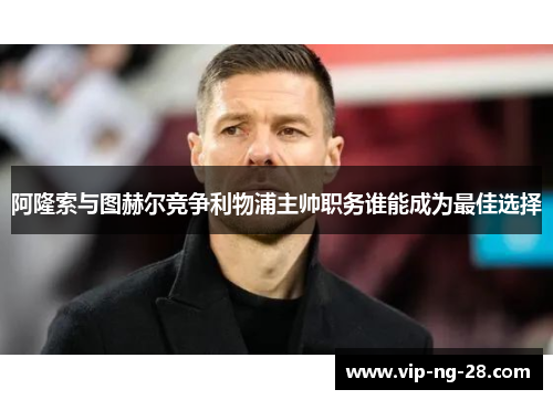 阿隆索与图赫尔竞争利物浦主帅职务谁能成为最佳选择