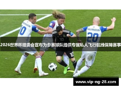 2026世界杯组委会宣布为参赛球队提供专属私人飞行航线保障赛事