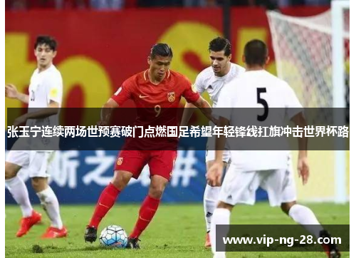 张玉宁连续两场世预赛破门点燃国足希望年轻锋线扛旗冲击世界杯路 张玉宁连续两场世预赛破门点燃国足希望年轻锋线扛旗冲击世界杯路