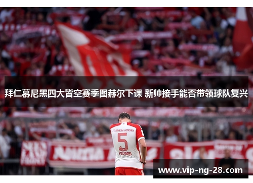 拜仁慕尼黑四大皆空赛季图赫尔下课 新帅接手能否带领球队复兴 拜仁慕尼黑四大皆空赛季图赫尔下课 新帅接手能否带领球队复兴