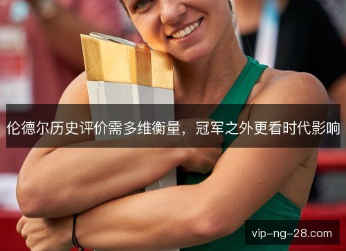 伦德尔历史评价需多维衡量,冠军之外更看时代影响 伦德尔历史评价需多维衡量,冠军之外更看时代影响